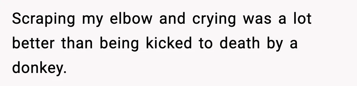 Scraping my elbow and crying was a lot better than being kicked to death by a donkey.