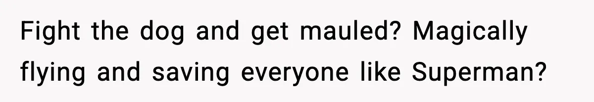 Fight the dog and get mauled? Magically flying and saving everyone like Superman?