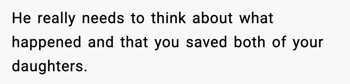He really needs to think about what happened and that you saved both of your daughters.