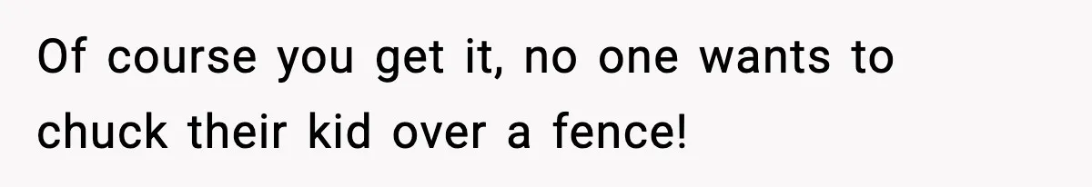 Of course you get it, no one wants to chuck their kid over a fence!