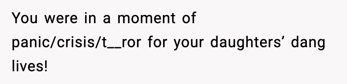 You were in a moment of panic/crisis/t__ror for your daughters’ dang lives!