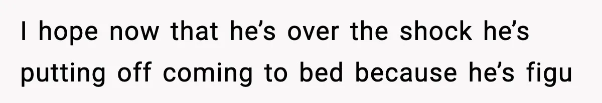 I hope now that he’s over the shock he’s putting off coming to bed because he’s figu