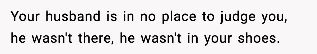 Your husband is in no place to judge you, he wasn't there, he wasn't in your shoes.