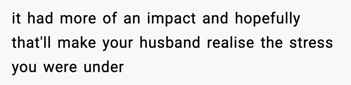 it had more of an impact and hopefully that'll make your husband realise the stress you were under
