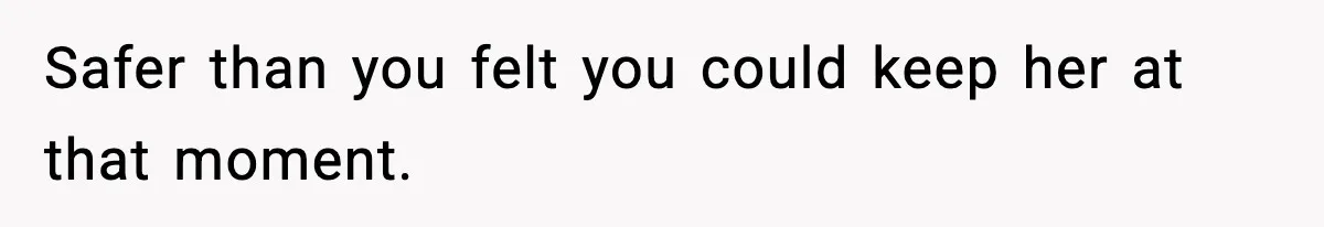 Safer than you felt you could keep her at that moment.