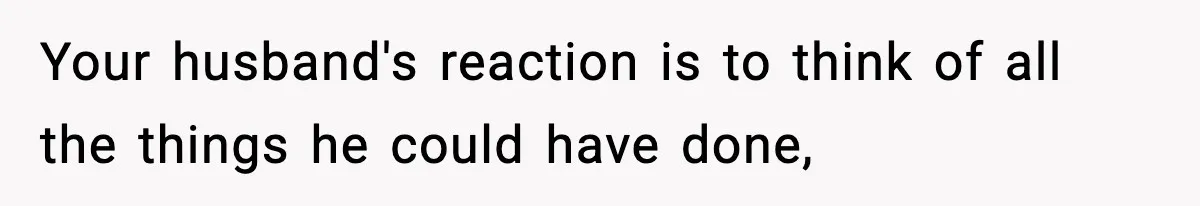 Your husband's reaction is to think of all the things he could have done,