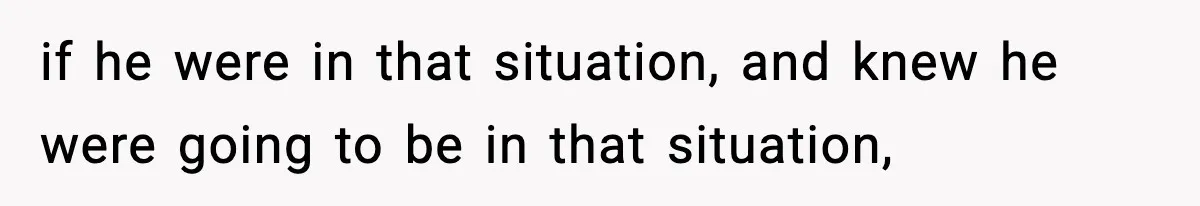 if he were in that situation, and knew he were going to be in that situation,
