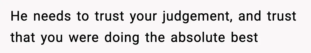 He needs to trust your judgement, and trust that you were doing the absolute best