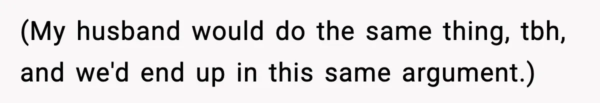 (My husband would do the same thing, tbh, and we'd end up in this same argument.)
