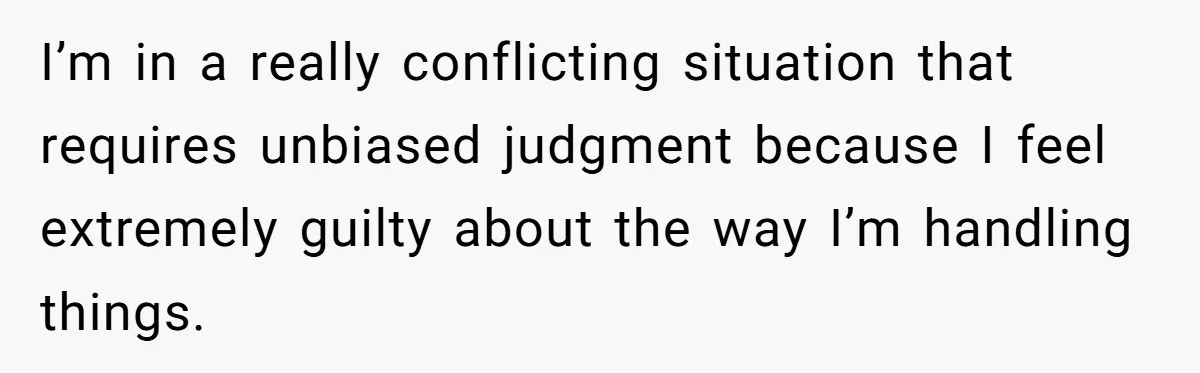 I’m in a really conflicting situation that requires unbiased judgment because I feel extremely guilty about the way I’m handling things.