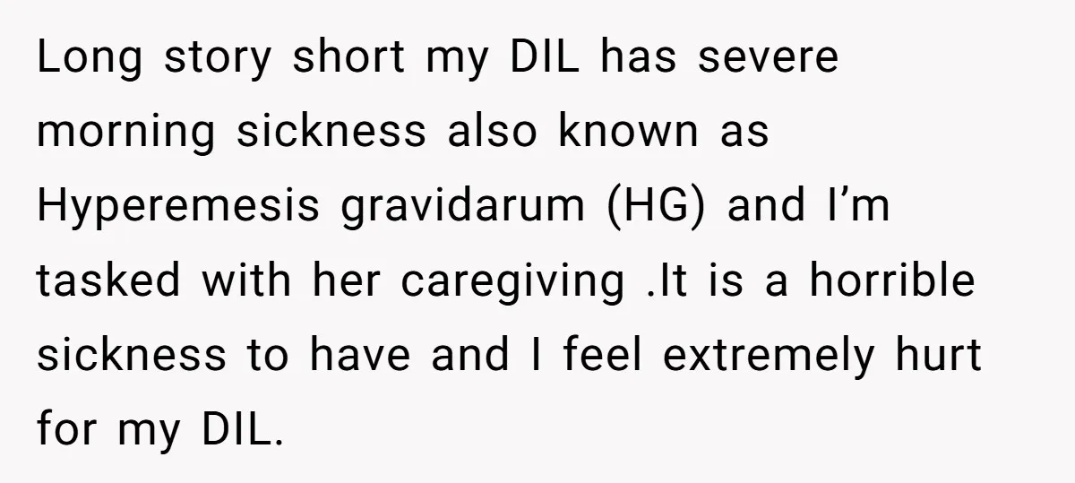 Long story short my DIL has severe morning sickness also known as Hyperemesis gravidarum (HG) and I’m tasked with her caregiving .It is a horrible sickness to have and I...