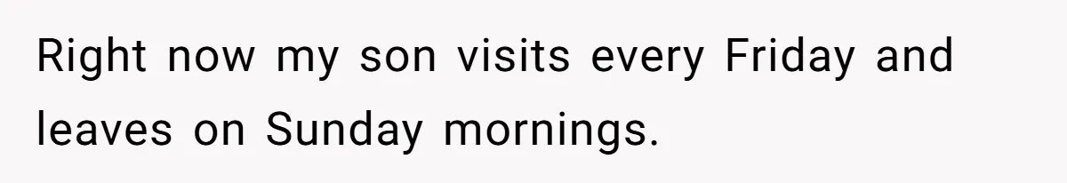 Right now my son visits every Friday and leaves on Sunday mornings.