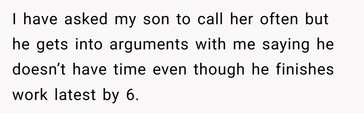 I have asked my son to call her often but he gets into arguments with me saying he doesn’t have time even though he finishes work latest by 6.
