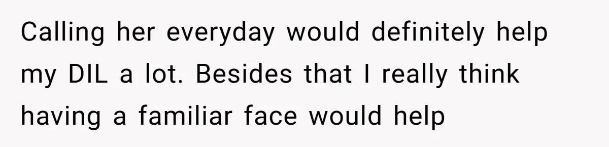 Calling her everyday would definitely help my DIL a lot. Besides that I really think having a familiar face would help