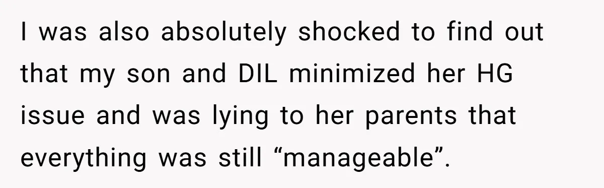 I was also absolutely shocked to find out that my son and DIL minimized her HG issue and was lying to her parents that everything was still “manageable”.