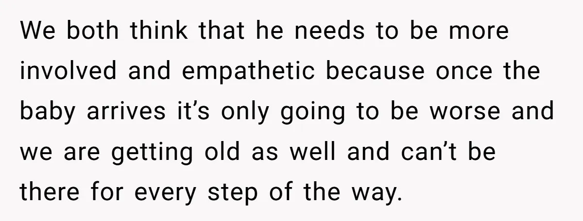We both think that he needs to be more involved and empathetic because once the baby arrives it’s only going to be worse and we are getting old as well...