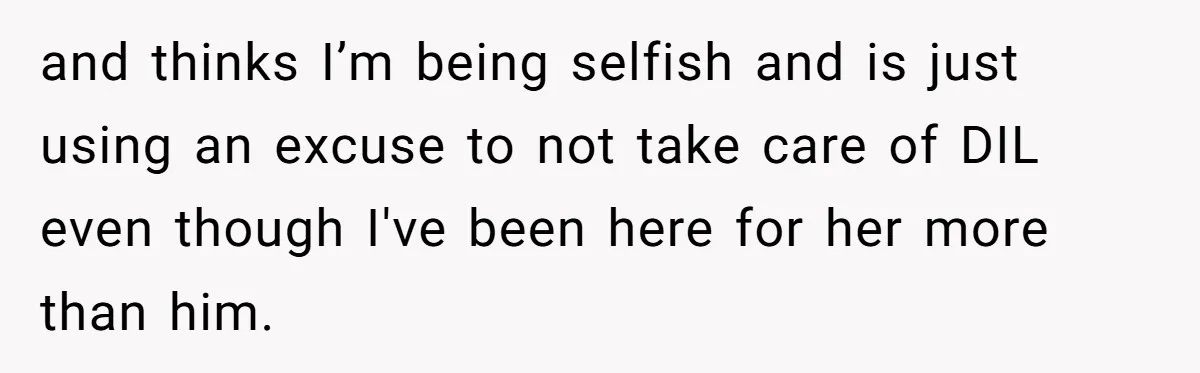 and thinks I’m being selfish and is just using an excuse to not take care of DIL even though I've been here for her more than him.