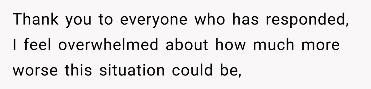 Thank you to everyone who has responded, I feel overwhelmed about how much more worse this situation could be,