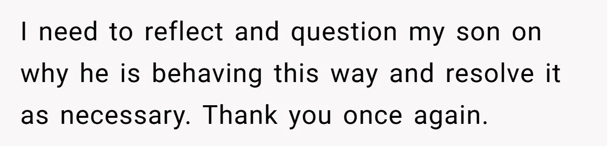 I need to reflect and question my son on why he is behaving this way and resolve it as necessary. Thank you once again.