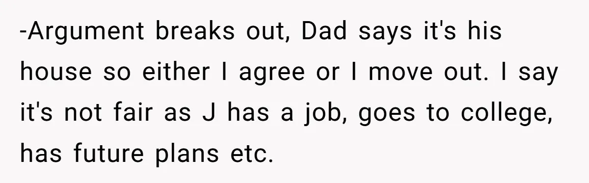 -Argument breaks out, Dad says it's his house so either I agree or I move out. I say it's not fair as J has a job, goes to college, has...