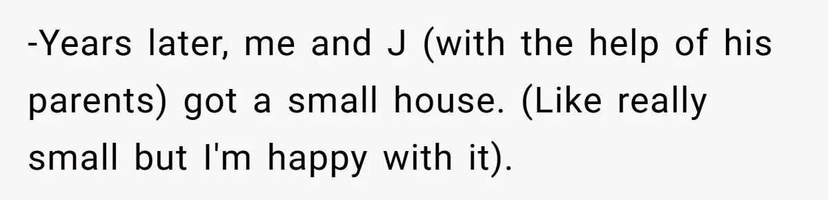 -Years later, me and J (with the help of his parents) got a small house. (Like really small but I'm happy with it).