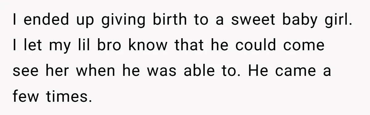 I ended up giving birth to a sweet baby girl. I let my lil bro know that he could come see her when he was able to. He came a...