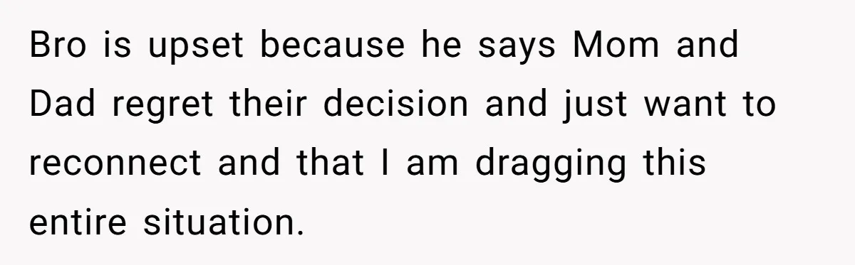 Bro is upset because he says Mom and Dad regret their decision and just want to reconnect and that I am dragging this entire situation.