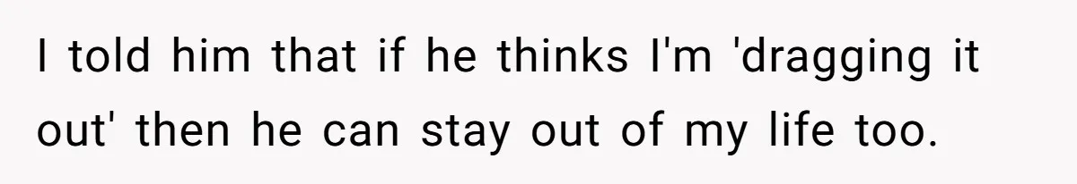 I told him that if he thinks I'm 'dragging it out' then he can stay out of my life too.