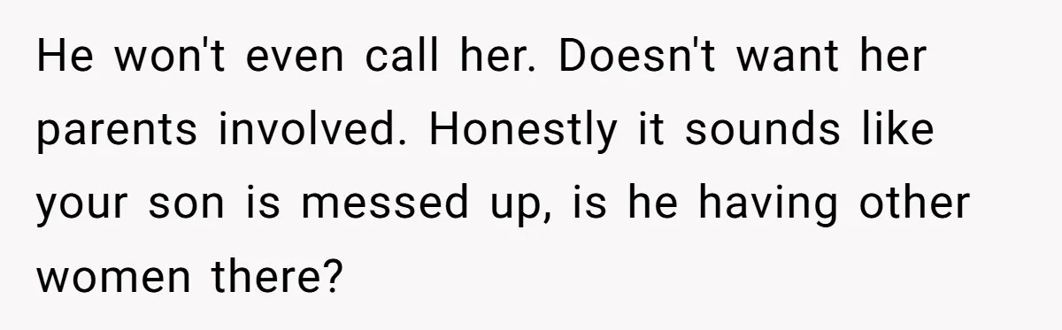 He won't even call her. Doesn't want her parents involved. Honestly it sounds like your son is messed up, is he having other women there?