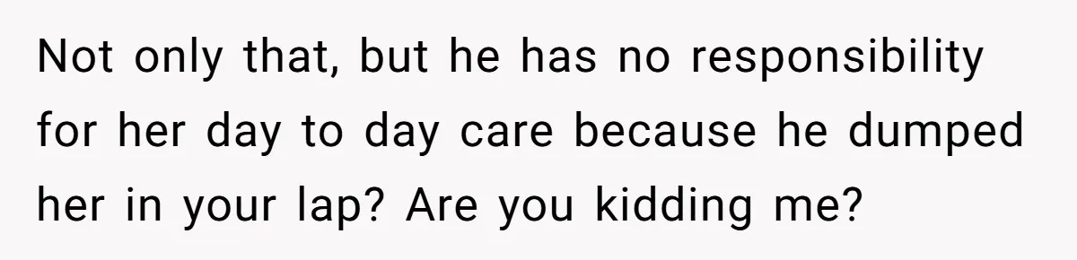 Not only that, but he has no responsibility for her day to day care because he dumped her in your lap? Are you kidding me?