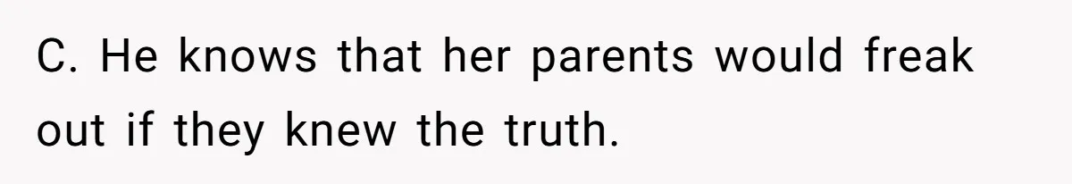 C. He knows that her parents would freak out if they knew the truth.