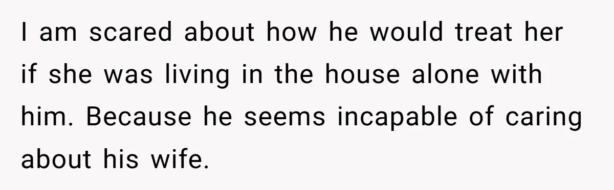 I am scared about how he would treat her if she was living in the house alone with him. Because he seems incapable of caring about his wife.