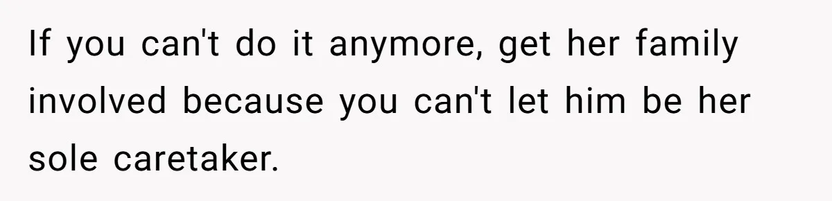 If you can't do it anymore, get her family involved because you can't let him be her sole caretaker.