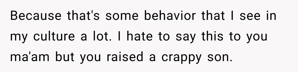 Because that's some behavior that I see in my culture a lot. I hate to say this to you ma'am but you raised a crappy son.