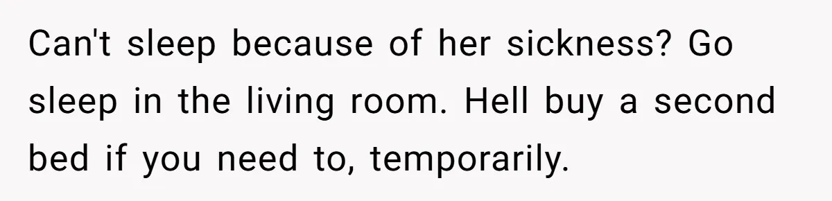 Can't sleep because of her sickness? Go sleep in the living room. Hell buy a second bed if you need to, temporarily.