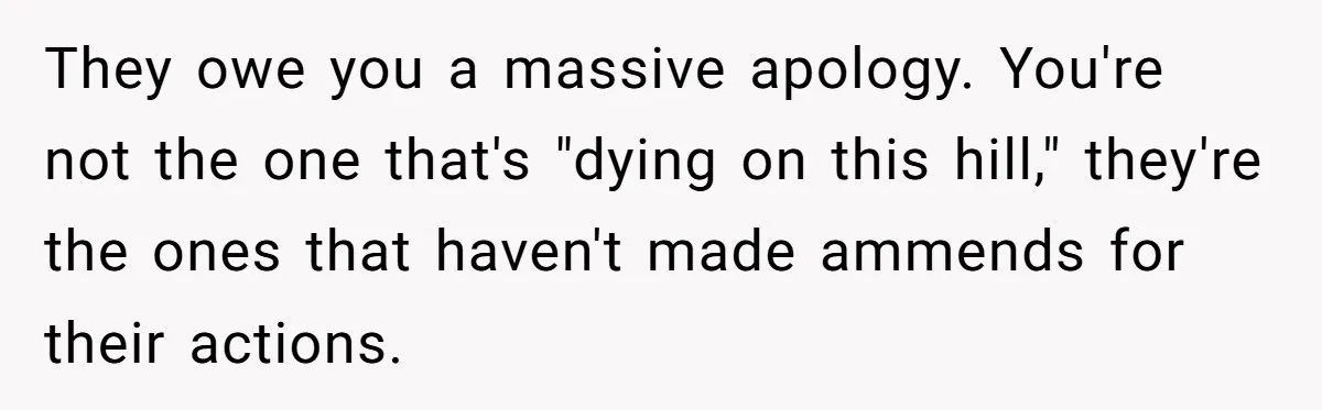 They owe you a massive apology. You're not the one that's "dying on this hill," they're the ones that haven't made ammends for their actions.