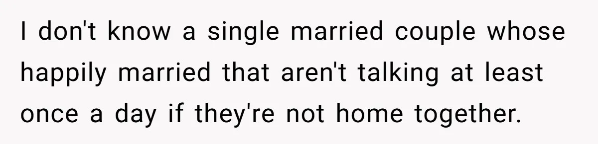 I don't know a single married couple whose happily married that aren't talking at least once a day if they're not home together.
