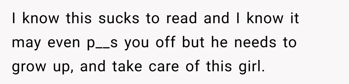 I know this sucks to read and I know it may even p__s you off but he needs to grow up, and take care of this girl.