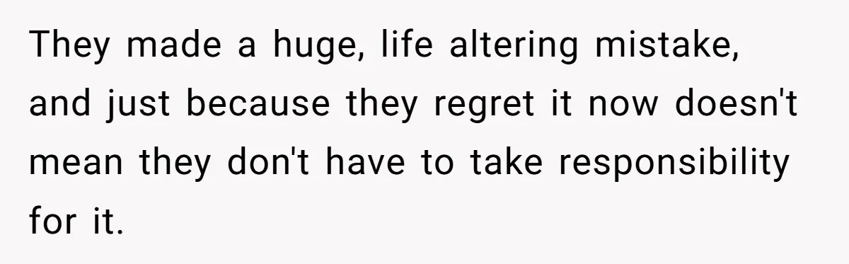 They made a huge, life altering mistake, and just because they regret it now doesn't mean they don't have to take responsibility for it.