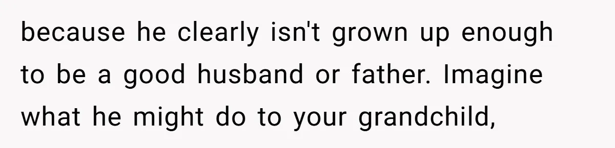 because he clearly isn't grown up enough to be a good husband or father. Imagine what he might do to your grandchild,