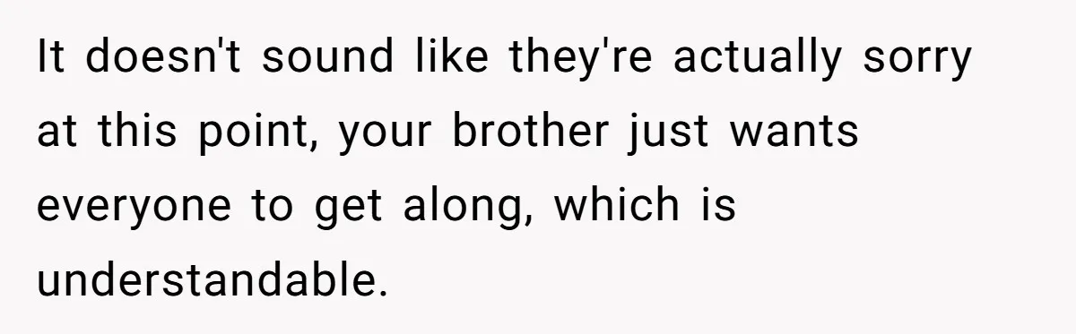 It doesn't sound like they're actually sorry at this point, your brother just wants everyone to get along, which is understandable.