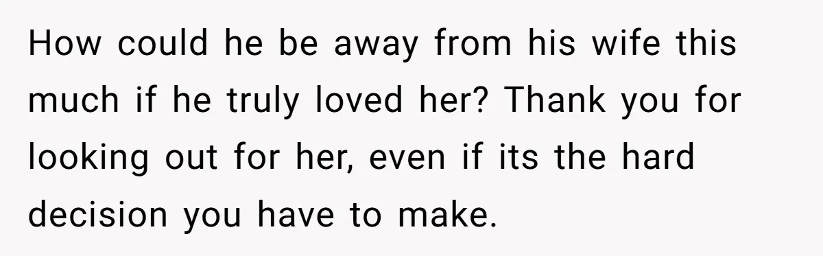 How could he be away from his wife this much if he truly loved her? Thank you for looking out for her, even if its the hard decision you have...