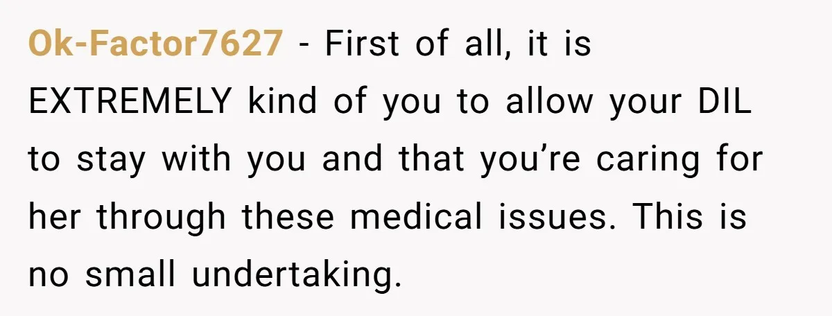 Ok-Factor7627 − First of all, it is EXTREMELY kind of you to allow your DIL to stay with you and that you’re caring for her through these medical issues. This...