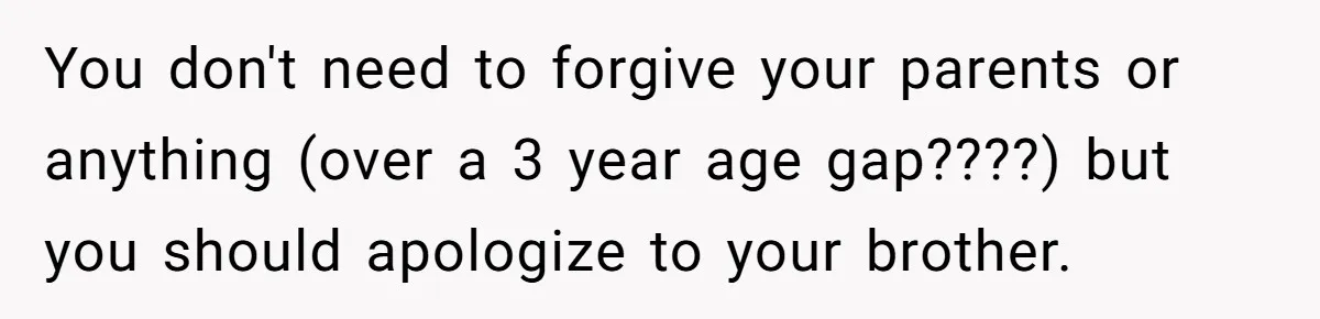 You don't need to forgive your parents or anything (over a 3 year age gap????) but you should apologize to your brother.