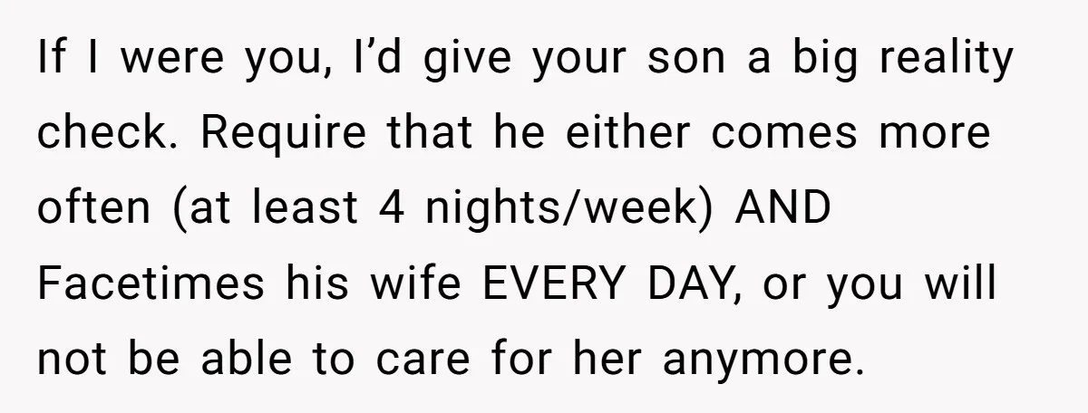 If I were you, I’d give your son a big reality check. Require that he either comes more often (at least 4 nights/week) AND Facetimes his wife EVERY DAY, or...