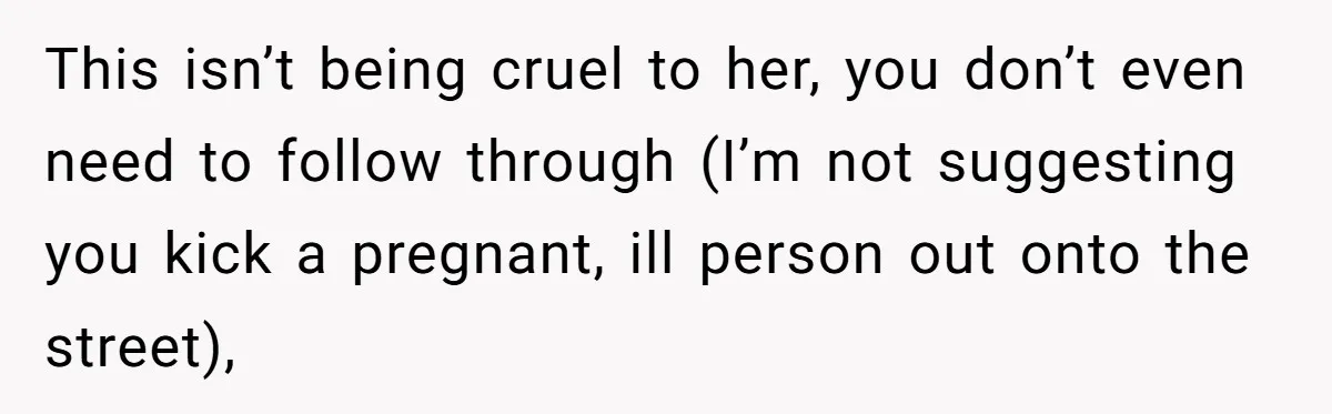 This isn’t being cruel to her, you don’t even need to follow through (I’m not suggesting you kick a pregnant, ill person out onto the street),