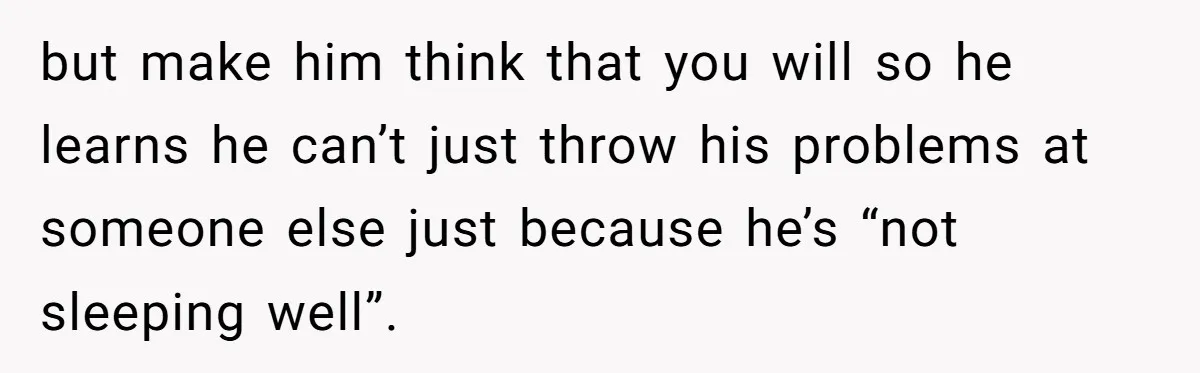 but make him think that you will so he learns he can’t just throw his problems at someone else just because he’s “not sleeping well”.