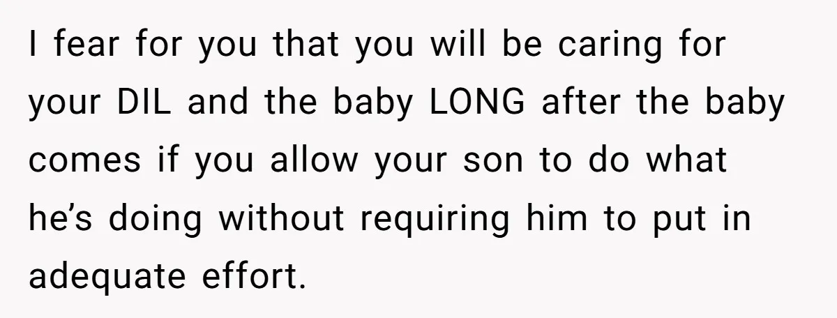 I fear for you that you will be caring for your DIL and the baby LONG after the baby comes if you allow your son to do what he’s doing...