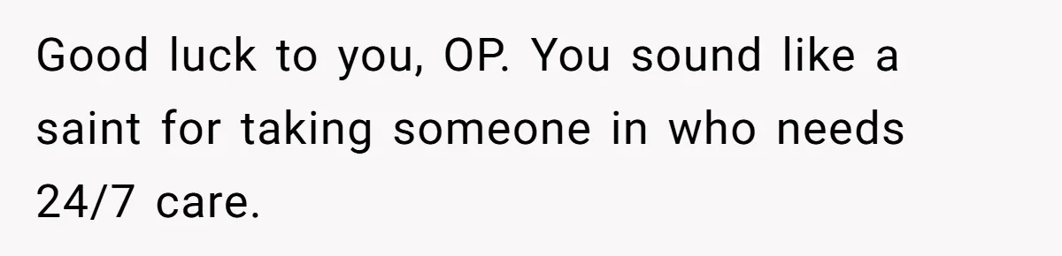 Good luck to you, OP. You sound like a saint for taking someone in who needs 24/7 care.