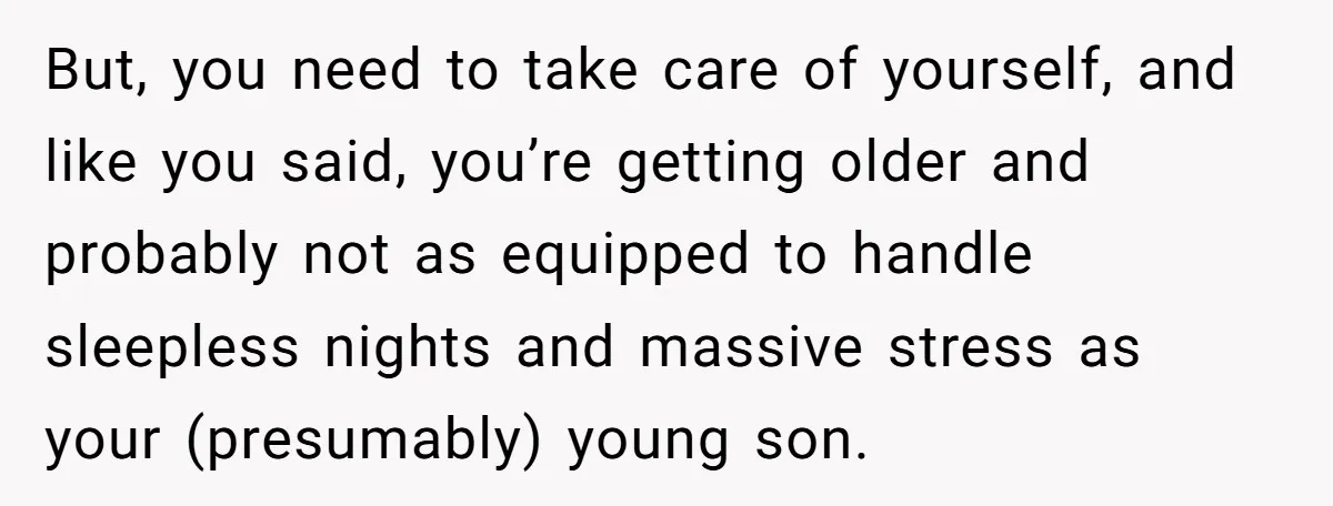 But, you need to take care of yourself, and like you said, you’re getting older and probably not as equipped to handle sleepless nights and massive stress as your (presumably)...